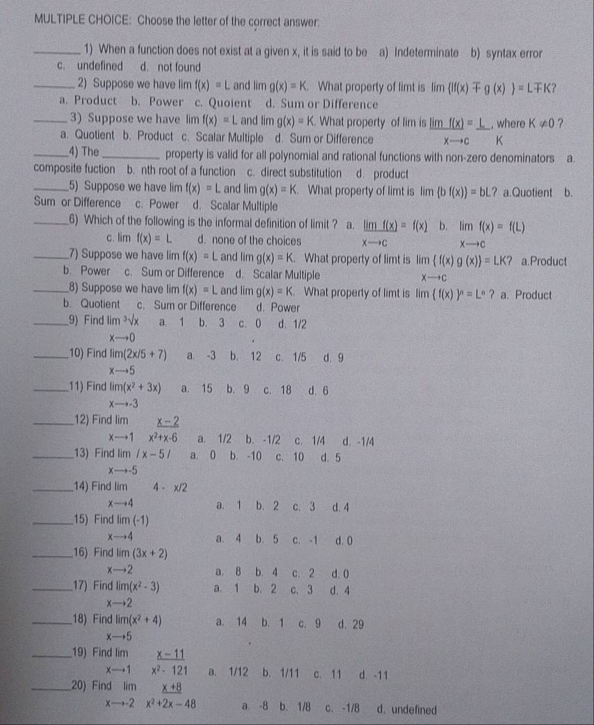 Choose the letter of the correct answer:
_1) When a function does not exist at a given x, it is said to be a) Indeterminate b) syntax error
c. undefined d. not found
_2) Suppose we have lim f(x)=L and lim g(x)=K. What property of limt is lim lf(x)mp g(x) =Lmp K?
a. Product b. Power c. Quoient d. Sum or Difference
3) Suppose we have lim f(x)=L and lim g(x)=K. What property of lim is
_a. Quotient b. Product c. Scalar Multiple d. Sum or Difference  limf(x)/xto c = L/K · beginarrayr w Kendarray here K!= 0 ?
_4) The_ property is valid for all polynomial and rational functions with non-zero denominators a.
composite fuction b. nth root of a function c. direct substitution d. product
_5) Suppose we have lim f(x)=L and lim g(x)=k. What property of limt is lim  bf(x) =bL? a.Quotient b.
Sum or Difference c. Power d. Scalar Multiple
_6) Which of the following is the informal definition of limit ? a.  limf(x)/xto c =f(x) b. limf(x)=f(L)
c. lim f(x)=L d. none of the choices
xto c
_7) Suppose we have lim f(x)=L and lim g(x)=K. What property of limt is lim f(x)g(x) =LK ? a.Product
b. Power c. Sum or Difference d. Scalar Multiple xto c
_8) Suppose we have lim f(x)=L and lim g(x)=K. What property of limt is lim (f(x))^n=L^n?a. Product
b. Quotient c. Sum or Difference d. Power
_9) Find lim^3sqrt(x) a. 1 b. 3 c. 0 d. 1/2
xto 0
_10) Find lim(2x/5+7) a. -3 b. 12 c. 1/5 d. 9
xto 5
_11) Find lim(x^2+3x) a. 15 b. 9 c. 18 d. 6
xto -3
_12) Find lim _ x-2
xto 1x^2+x-6 a. 1/2 b. -1/2 c. 1/4 d. -1/4
_13) Find lim /x-5/ a. 0 b. -10 c. 10 d. 5
xto -5
_14) Find lim 4-x/2
xto 4 a. 1 b. 2 c. 3 d. 4
_15) Find lim(-1)
xto 4 a. 4 b. 5 c. -1 d. 0
_16) Find lim(3x+2)
xto 2 a. 8 b. 4 c. 2 d. 0
_17) Find lim(x^2-3) a. 1 b. 2 c. 3 d. 4
xto 2
_18) Find limlimits (x^2+4) a. 14 b. 1 c. 9 d. 29
xto 5
_19) Find lim _ x-11
x- →1 x^2-121 a. 1/12 b. 1/11 c. 11 d. -11
_20) Find lim _ x+8
xto -2 x^2+2x-48 a. -8 b. 1/8 c. -1/8 d. undefined