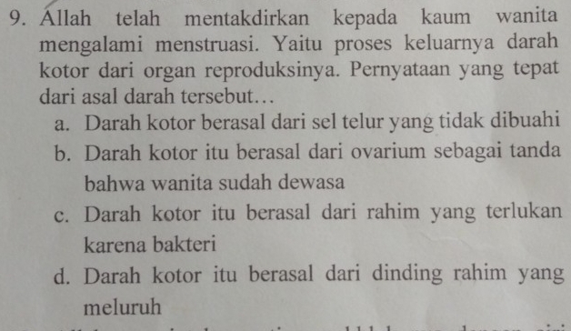 Állah telah mentakdirkan kepada kaum wanita
mengalami menstruasi. Yaitu proses keluarnya darah
kotor dari organ reproduksinya. Pernyataan yang tepat
dari asal darah tersebut…
a. Darah kotor berasal dari sel telur yang tidak dibuahi
b. Darah kotor itu berasal dari ovarium sebagai tanda
bahwa wanita sudah dewasa
c. Darah kotor itu berasal dari rahim yang terlukan
karena bakteri
d. Darah kotor itu berasal dari dinding rahim yang
meluruh