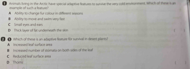 Animals living in the Arctic have special adaptive features to survive the very cold environment. Which of these is an
example of such a feature?
A Ability to change fur colour in different seasons
B Ability to move and swim very fast
C Small eyes and ears
D Thick layer of fat underneath the skin
2 ❺ Which of these is an adaptive feature for survival in desert plants?
A Increased leaf surface area
B Increased number of stomata on both sides of the leaf
C Reduced leaf surface area
D Thorns