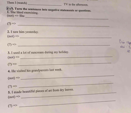 Then I (watch) _TV in the afternoon. 
Ex5 . Turn the sentences into negative statements or questions. 
1. She liked exercising. 
_ 
(not) m> She
(?)=>
_ 
2. I saw him yesterday. 
_ (not)=>
_ (?)Rightarrow
3. I used a lot of suncream during my holiday. 
(not) mo
_
(?)=>
_ 
4. He visited his grandparents last week.
(not)=>
_
(?)=
_ 
_ 
5. I made beautiful pieces of art from dry leaves. 
_
(not)=>
(?)=>