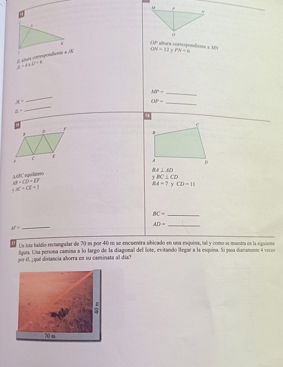 OP altura correspondiente a MN ON=12 y PN=6
JL=4 c IJ=6
_ MP=
JK=
_ 
_ OP=
IL=
_ 
16
BA⊥ AD
△ ABC * equilátero
AB=CD=EF
y BC⊥ CD
yAC=CE=1
BA=7 y CD=11
BC= _
AD= _
AF= _ 
17 Un lote baldío rectangular de 70 m por 40 m se encuentra ubicado en una esquina, tal y como se muestra en la siguiente 
figura. Una persona camina a lo largo de la diagonal del lote, evitando llegar a la esquina. Si pasa diariamente 4 veces 
por él, ¿qué distancia ahorra en su caminata al día? 
ē
70 m