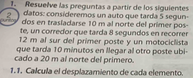 Resuelve las preguntas a partir de los siguientes 
2 datos: consideremos un auto que tarda 5 segun- 
puntos dos en trasladarse 10 m al norte del primer pos 
te, un corredor que tarda 8 segundos en recorrer
12 m al sur del primer poste y un motociclista 
que tarda 10 minutos en llegar al otro poste ubi- 
cado a 20 m al norte del primero. 
1.1. Calcula el desplazamiento de cada elemento.