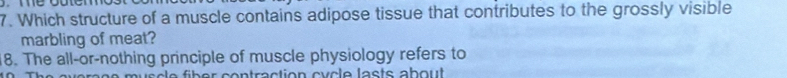 Which structure of a muscle contains adipose tissue that contributes to the grossly visible 
marbling of meat? 
18. The all-or-nothing principle of muscle physiology refers to 
n u s c e füber contraction cy cle lasts about