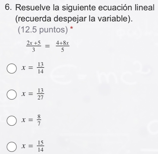 Resuelve la siguiente ecuación lineal
(recuerda despejar la variable).
(12.5 puntos) *
 (2x+5)/3 = (4+8x)/5 
x= 13/14 
x= 13/27 
x= 8/7 
x= 15/14 