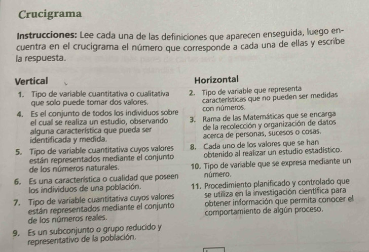 Crucigrama 
Instrucciones: Lee cada una de las definiciones que aparecen enseguida, luego en- 
cuentra en el crucigrama el número que corresponde a cada una de ellas y escribe 
la respuesta. 
Vertical Horizontal 
1. Tipo de variable cuantitativa o cualitativa 2. Tipo de variable que representa 
que solo puede tomar dos valores. características que no pueden ser medidas 
4. Es el conjunto de todos los individuos sobre con números. 
el cual se realiza un estudio, observando 3. Rama de las Matemáticas que se encarga 
alguna característica que pueda ser de la recolección y organización de datos 
identificada y medida. acerca de personas, sucesos o cosas. 
5. Tipo de variable cuantitativa cuyos valores 8. Cada uno de los valores que se han 
están representados mediante el conjunto obtenido al realizar un estudio estadístico. 
de los números naturales. 10. Tipo de variable que se expresa mediante un 
6. Es una característica o cualidad que poseen número. 
los individuos de una población. 11. Procedimiento planificado y controlado que 
se utiliza en la investigación científica para 
7. Tipo de variable cuantitativa cuyos valores obtener información que permita conocer el 
están representados mediante el conjunto 
de los números reales. comportamiento de algún proceso. 
9. Es un subconjunto o grupo reducido y 
representativo de la población.