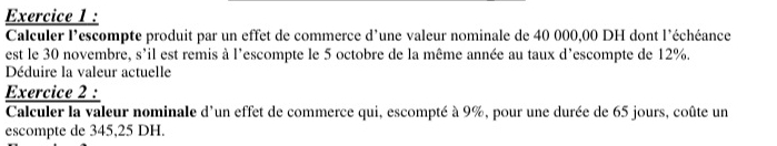 Calculer l'escompte produit par un effet de commerce d'une valeur nominale de 40 000,00 DH dont l'échéance 
est le 30 novembre, s'il est remis à l'escompte le 5 octobre de la même année au taux d'escompte de 12%. 
Déduire la valeur actuelle 
Exercice 2 : 
Calculer la valeur nominale d'un effet de commerce qui, escompté à 9%, pour une durée de 65 jours, coûte un 
escompte de 345,25 DH.