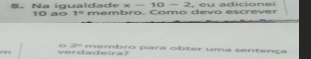 Na igualdade x-10-2 10 aº 1^0 membro, Como devo escrever 
mn verdadeira? o 2º memhro para obter uma sentença