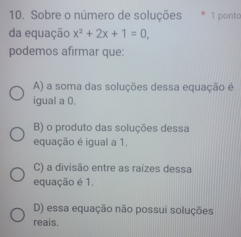 Sobre o número de soluções * 1 ponto
da equação x^2+2x+1=0, 
podemos afirmar que:
A) a soma das soluções dessa equação é
igual a 0.
B) o produto das soluções dessa
equação é igual a 1.
C) a divisão entre as raízes dessa
equação é 1.
D) essa equação não possui soluções
reais.