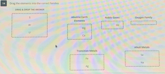 Drag the elements into the correct families 
DRAG & DROP THE ANSWER 
Alkaline Earth Noble Gases Oxygen Family 
Elements 
Ar 
He 
Mg 
u 
Ca 
Alkali Metals 
Transition Metals 
Se 
Fe 
Na 
Ag