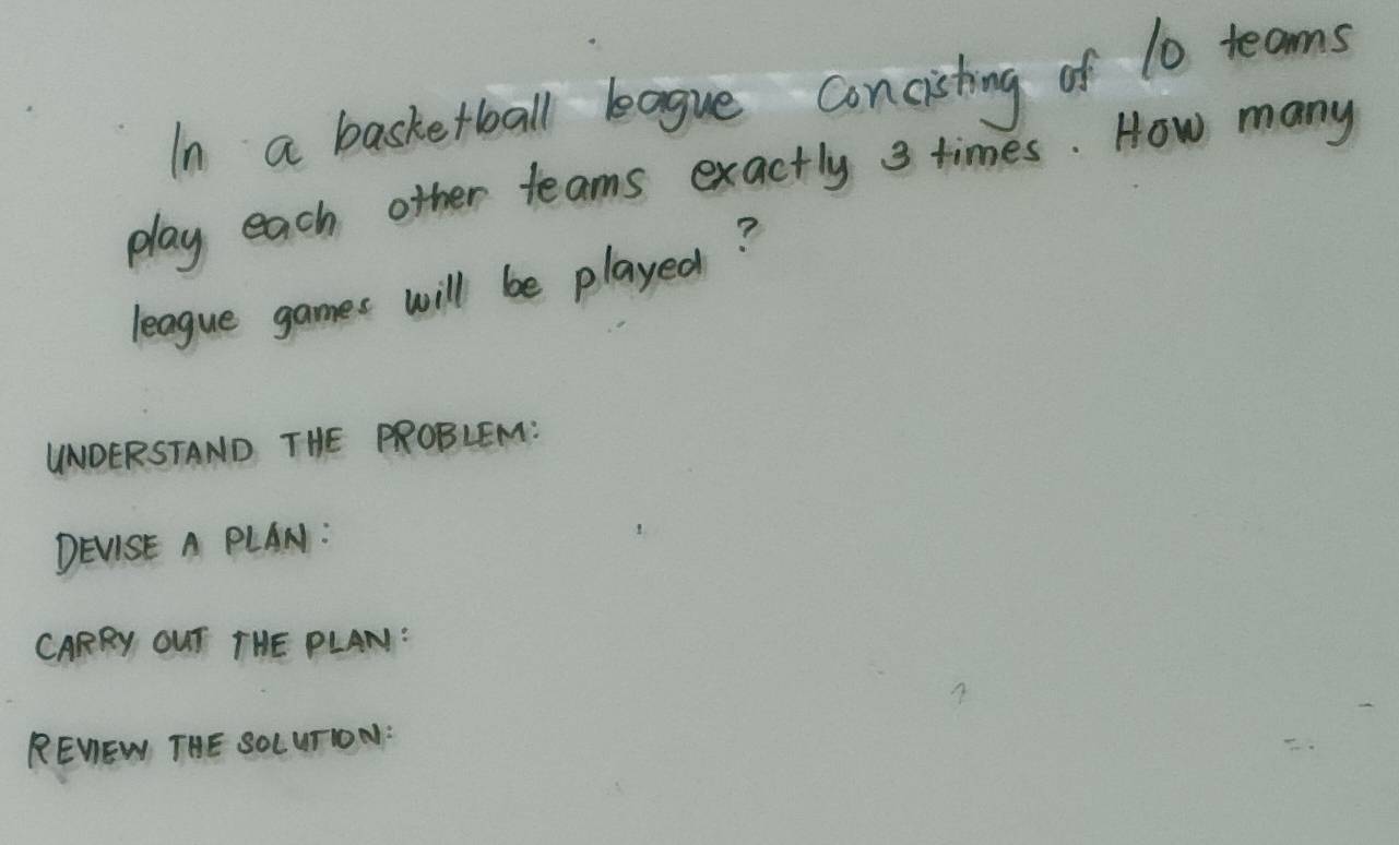 In a basketball bague concishing of 10 teams 
play each other teams exactly 3 times. How many 
league games will be played? 
UNOERSTAND THE PROBLEM: 
DEVISE A PLAN: 
CARRY OUT THE PLAN: 
REWEW THE SOLUTION: