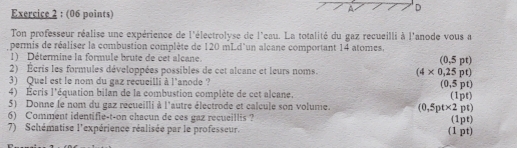 A D 
Exercice 2 : (06 points) 
Ton professeur réalise une expérience de l'électrolyse de l'eau. La totalité du gaz recueilli à l'anode vous a 
permis de réaliser la combustion complète de 120 mLd 'un alcane comportant 14 atomes, 
1) Détermine la formule brute de cet alcane (0,5pt)
2) Écris les formules développées possibles de cet alcanc et leurs noms. (4* 0,25pt)
3) Quel est le nom du gaz recueilli à l'anode ? (0,5pt)
4) Écris l'équation bilan de la combustion complète de cet alcane. (1pt) 
5) Donne le nom du gaz recueilli à l'autre électrode et calcule son volume. (0,5pt* 2pt
6) Comment identifie-t-on chacun de ces gaz recueillis ? 
7) Schématise l'expérience réalisée par le professeur. (1 pt) (1pt)