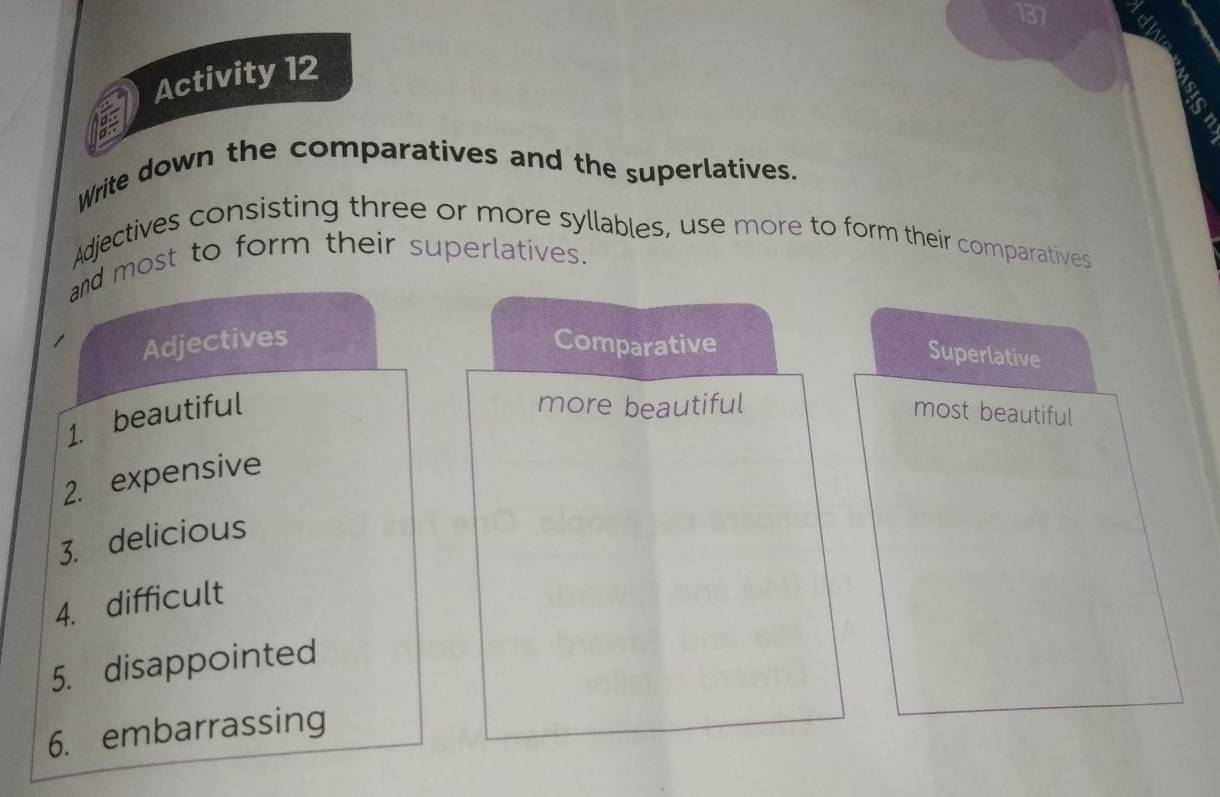 137 
Activity 12 
Write down the comparatives and the superlatives. 
Adjectives consisting three or more syllables, use more to form their comparatives 
and most to form their superlatives. 
Adjectives Comparative 
Superlative 
more beautiful 
1. beautiful most beautiful 
2. expensive 
3. delicious 
4. difficult 
5. disappointed 
6. embarrassing