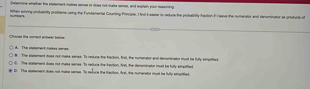 Determine whether the statement makes sense or does not make sense, and explain your reasoning.
When solving probability problems using the Fundamental Counting Principle, I find it easier to reduce the probability fraction if I leave the numerator and denominator as products of
numbers.
Choose the correct answer below.
A. The statement makes sense.
B. The statement does not make sense. To reduce the fraction, first, the numerator and denominator must be fully simplified.
C. The statement does not make sense. To reduce the fraction, first, the denominator must be fully simplified.
D. The statement does not make sense. To resuce the fraction, first, the numerator must be fully simplified.