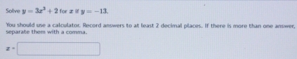 Solve y=3x^3+2forx if y=-13. 
You should use a calculator. Record answers to at least 2 decimal places. If there is more than one answer, 
separate them with a comma.
x=□