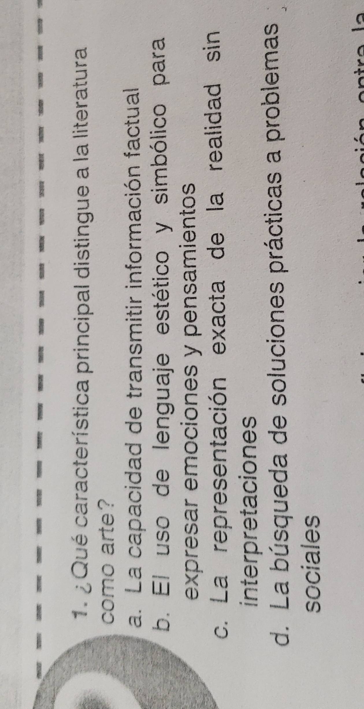 ¿ Qué característica principal distingue a la literatura
como arte?
a. La capacidad de transmitir información factual
b. El uso de lenguaje estético y simbólico para
expresar emociones y pensamientos
c. La representación exacta de la realidad sin
interpretaciones
d. La búsqueda de soluciones prácticas a problemas
sociales