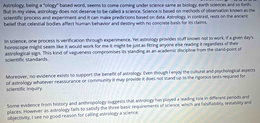 Astrology, being a “ology” based word, seems to come coming under science same as biology, earth sciences and so forth. 
But in my view, astrology does not deserve to be called a science. Science is based on methods of observation known as the 
scientific process and experiment and it can make predictions based on data. Astrology, in contrast, rests on the ancient 
belief that celestial bodies affect human behavior and destiny with no concrete basis for its claims. 
In science, one process is verification through experimence. Yet astrology provides stuff known not to work. If a given day's 
horoscope might seem like it would work for me it might be just as fitting anyone else reading it regardless of their 
astrological sign. This kind of vagueness compromises its standing as an academic discipline from the stand-point of 
scientific standards. 
Moreover, no evidence exists to support the benefit of astrology. Even though I enjoy the cultural and psychological aspects 
of astrology whatever reassurance or community it may provide it does not stand up to the rigorous tests required for 
scientific inquiry. 
Some evidence from history and anthropology suggests that astrology has played a leading role in different periods and 
places. However as astrology fails to satisfy the three basic requirements of science, which are falsifiability, testability and 
objectivity, I see no good reason for calling astrology a science.