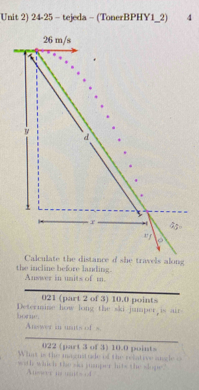 Unit 2) 24-25 - tejeda - (TonerBPHY1_2) 4
e travels along
the incline before landing.
Answer in units of m.
021 (part 2 of 3) 10.0 points
Determine how long the ski jumper is air
borne.
Answer in unts of s.
022 (part 3 of 3) 10.0 points
What is the magnitude of the relative angle o
with which the ska jumper hits the slope.'
Auswer in units of .