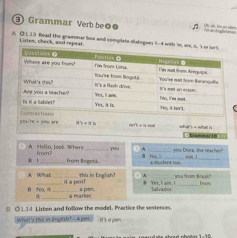 Grammar Verb be
Oh-oh, I'm an alien
I'm an Englishman
A ●1.13 Read the grammar box and complete dialogues 1-4 wi Listen, check, and repeat.
is not what s= what is
Grammar 1Bp.72
A Hello, José. Where _you BA _you Dora, the teacher?
from? B No, I _not. I
_
B l_ from Bogotá. a student too.
A What _this in English? 4 A _you from Brazil?
_it a pen? B Yes, I am. I _from
B No, it _a pen. Salvador.
It_ a marker.
B ●1.14 Listen and follow the model. Practice the sentences.
What’s this in English? - A pen. It’s a pen.
ulate about photos 1-10.