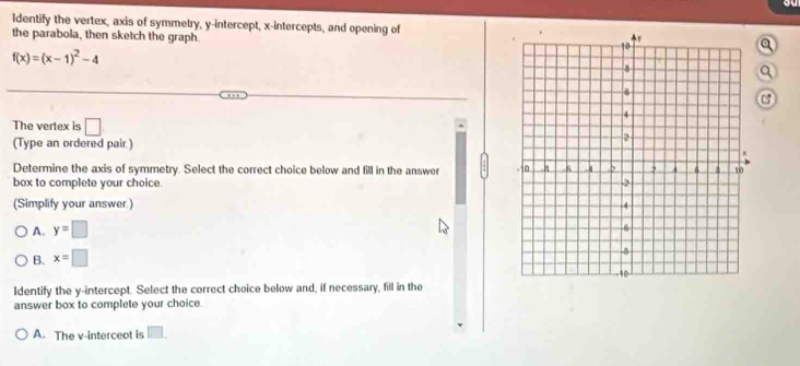 ldentify the vertex, axis of symmetry, y-intercept, x-intercepts, and opening of
the parabola, then sketch the graph.
a
f(x)=(x-1)^2-4
The vertex is □ 
(Type an ordered pair.)
Determine the axis of symmetry. Select the correct choice below and fill in the answer 
box to complete your choice.
(Simplify your answer.)
A. y=□
B. x=□
Identify the y-intercept. Select the correct choice below and, if necessary, fill in the
answer box to complete your choice
A. The v-interceot is □ .