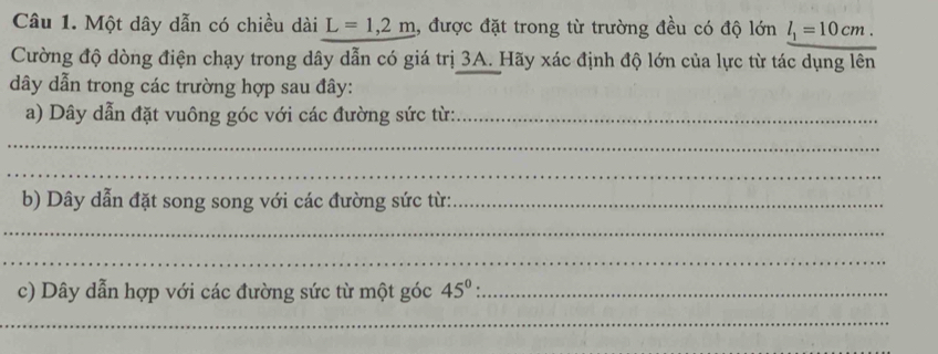 Một dây dẫn có chiều dài L=1,2m 1, được đặt trong từ trường đều có độ lớn l_1=10cm. 
Cường độ dòng điện chạy trong dây dẫn có giá trị 3A. Hãy xác định độ lớn của lực từ tác dụng lên 
dây dẫn trong các trường hợp sau đây: 
a) Dây dẫn đặt vuông góc với các đường sức từ:_ 
_ 
_ 
b) Dây dẫn đặt song song với các đường sức từ:_ 
_ 
_ 
c) Dây dẫn hợp với các đường sức từ một góc 45^0 : _ 
_