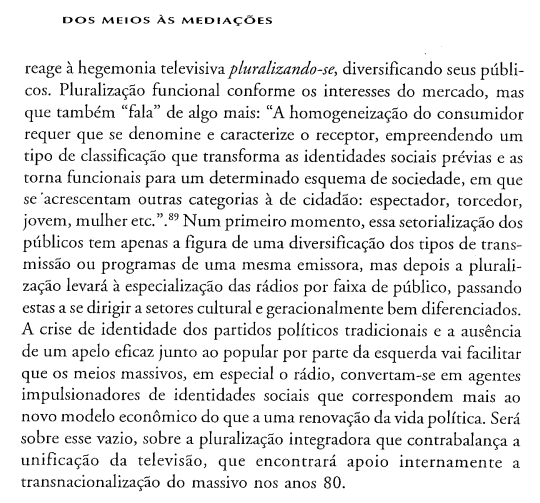 dos meios às mediações 
reage à hegemonia televisiva pluralizando-se, diversificando seus públi- 
cos. Pluralização funcional conforme os interesses do mercado, mas 
que também “fala” de algo mais: “A homogeneização do consumidor 
requer que se denomine e caracterize o receptor, empreendendo um 
tipo de classificação que transforma as identidades sociais prévias e as 
torna funcionais para um determinado esquema de sociedade, em que 
se acrescentam outras categorias à de cidadão: espectador, torcedor, 
jovem, mulher etc.”.ª Num primeiro momento, essa setorialização dos 
públicos tem apenas a figura de uma diversificação dos tipos de trans- 
missão ou programas de uma mesma emissora, mas depois a plurali- 
lação levará à especialização das rádios por faixa de público, passando 
estas a se dirigir a setores cultural e geracionalmente bem diferenciados. 
A crise de identidade dos partidos políticos tradicionais e a ausência 
de um apelo eficaz junto ao popular por parte da esquerda vai facilitar 
que os meios massivos, em especial o rádio, convertam-se em agentes 
impulsionadores de identidades sociais que correspondem mais ao 
novo modelo econômico do que a uma renovação da vida política. Será 
sobre esse vazio, sobre a pluralização integradora que contrabalança a 
unificação da televisão, que encontrará apoio internamente a 
transnacionalização do massivo nos anos 80.