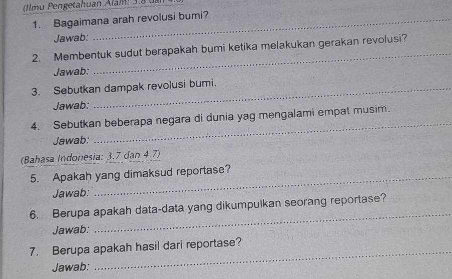 (Ilmu Pengetahuan Alam: 3.8 uan 4 
1. Bagaimana arah revolusi bumi? 
Jawab: 
2. Membentuk sudut berapakah bumi ketika melakukan gerakan revolusi? 
Jawab: 
_ 
3. Sebutkan dampak revolusi bumi. 
Jawab: 
_ 
4. Sebutkan beberapa negara di dunia yag mengalami empat musim. 
Jawab: 
(Bahasa Indonesia: 3.7 dan 4.7) 
5. Apakah yang dimaksud reportase? 
Jawab: 
6. Berupa apakah data-data yang dikumpulkan seorang reportase? 
Jawab: 
_ 
_ 
7. Berupa apakah hasil dari reportase? 
Jawab: