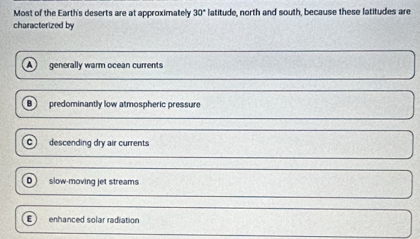 Most of the Earth's deserts are at approximately 30° latitude, north and south, because these latitudes are
characterized by
A generally warm ocean currents
B) predominantly low atmospheric pressure
c) descending dry air currents
D slow-moving jet streams
E enhanced solar radiation