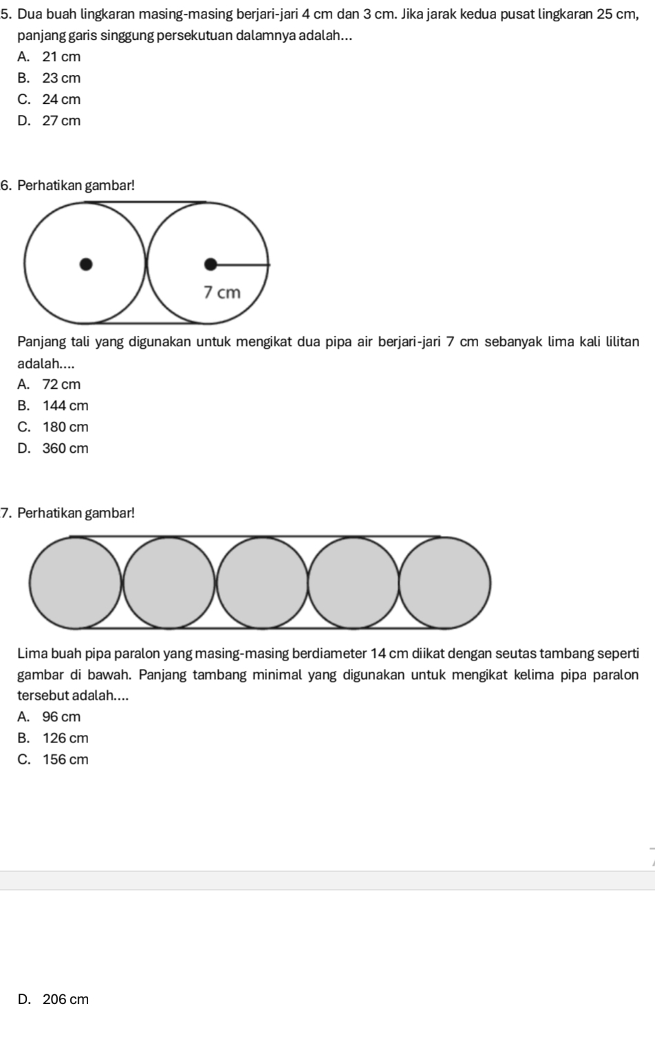 Dua buah lingkaran masing-masing berjari-jari 4 cm dan 3 cm. Jika jarak kedua pusat lingkaran 25 cm,
panjang garis singgung persekutuan dalamnya adalah...
A. 21 cm
B. 23 cm
C. 24 cm
D. 27 cm
6. Perhatikan gambar!
Panjang tali yang digunakan untuk mengikat dua pipa air berjari-jari 7 cm sebanyak lima kali lilitan
adalah....
A. 72 cm
B. 144 cm
C. 180 cm
D. 360 cm
7. Perhatikan gambar!
Lima buah pipa paralon yang masing-masing berdiameter 14 cm diikat dengan seutas tambang seperti
gambar di bawah. Panjang tambang minimal yang digunakan untuk mengikat kelima pipa paralon
tersebut adalah....
A. 96 cm
B. 126 cm
C. 156 cm
D. 206 cm