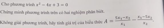 Cho phương trình x^2-4x+3=0
Chứng minh phương trình trên có hai nghiệm phân biêt. 
Không giải phương trình, hãy tính giá trị của biểu thức A=frac 5x_1-x_2x_1-frac x_1-5x_2x_2.