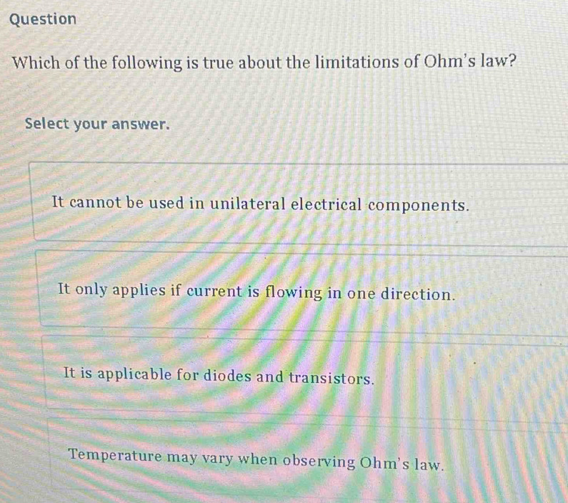 Question
Which of the following is true about the limitations of Ohm's law?
Select your answer.
It cannot be used in unilateral electrical components.
It only applies if current is flowing in one direction.
It is applicable for diodes and transistors.
Temperature may vary when observing Ohm's law.