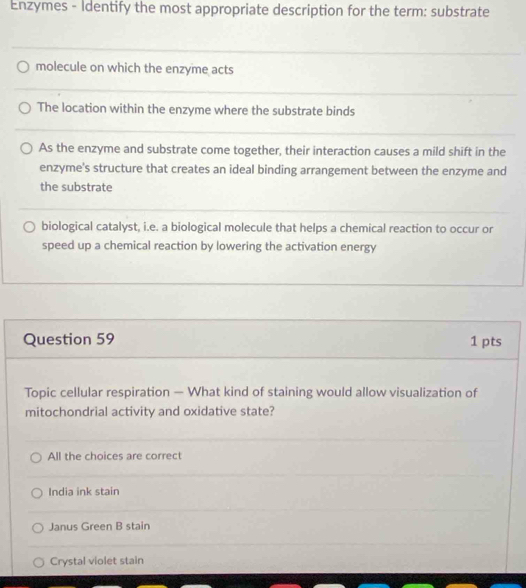 Enzymes - Identify the most appropriate description for the term: substrate
molecule on which the enzyme acts
The location within the enzyme where the substrate binds
As the enzyme and substrate come together, their interaction causes a mild shift in the
enzyme's structure that creates an ideal binding arrangement between the enzyme and
the substrate
biological catalyst, i.e. a biological molecule that helps a chemical reaction to occur or
speed up a chemical reaction by lowering the activation energy
Question 59 1 pts
Topic cellular respiration — What kind of staining would allow visualization of
mitochondrial activity and oxidative state?
All the choices are correct
India ink stain
Janus Green B stain
Crystal violet stain
