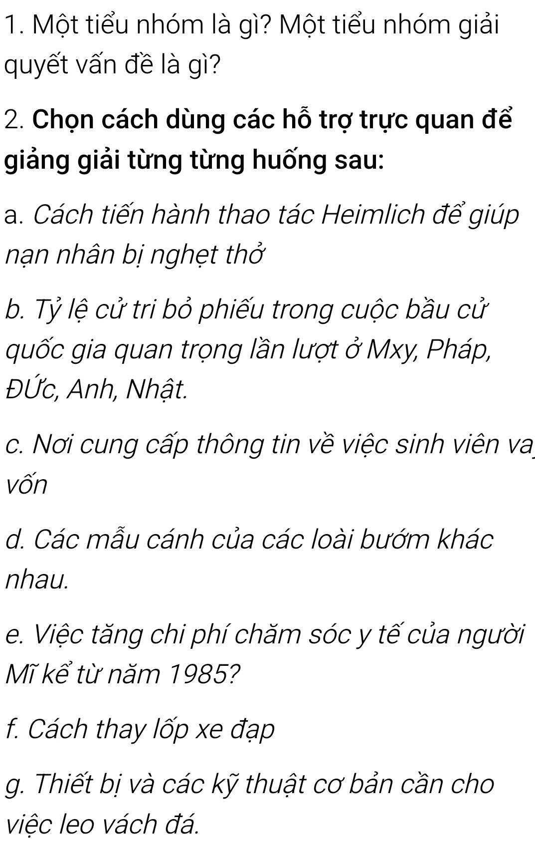 Một tiểu nhóm là gì? Một tiểu nhóm giải 
quyết vấn đề là gì? 
2. Chọn cách dùng các hỗ trợ trực quan để 
giảng giải từng từng huống sau: 
a. Cách tiến hành thao tác Heimlich để giúp 
nhạn nhân bị nghẹt thở 
b. Tỷ lệ cử tri bỏ phiếu trong cuộc bầu cử 
quốc gia quan trọng lần lượt ở Mxy, Pháp, 
ĐỨc, Anh, Nhật. 
c. Nơi cung cấp thông tin về việc sinh viên vai 
vốn 
d. Các mẫu cánh của các loài bướm khác 
nhau. 
e. Việc tăng chi phí chăm sóc y tế của người 
Mĩ kể từ năm 1985? 
f. Cách thay lốp xe đạp 
g. Thiết bị và các kỹ thuật cơ bản cần cho 
việc leo vách đá.