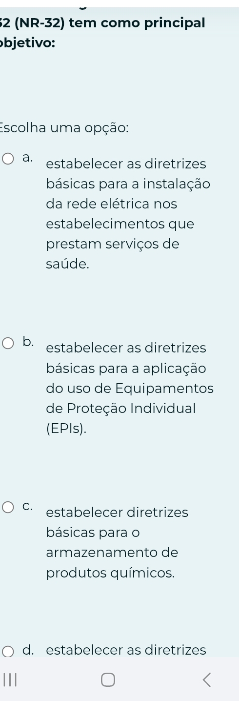 32 (NR-32) tem como principal
bjetivo:
Escolha uma opção:
a. estabelecer as diretrizes
básicas para a instalação
da rede elétrica nos
estabelecimentos que
prestam serviços de
saúde.
b. estabelecer as diretrizes
básicas para a aplicação
do uso de Equipamentos
de Proteção Individual
(EPIs).
C. estabelecer diretrizes
básicas para o
armazenamento de
produtos químicos.
d. estabelecer as diretrizes