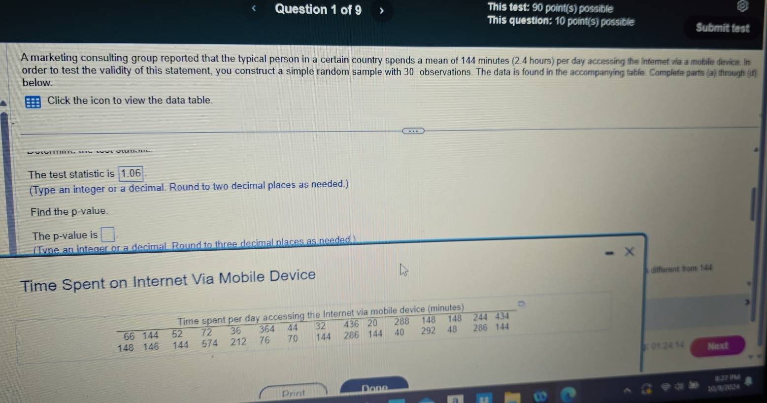 This test: 90 point(s) possible 
This question: 10 point(s) possible Submit test 
A marketing consulting group reported that the typical person in a certain country spends a mean of 144 minutes (2.4 hours) per day accessing the Internet via a mobile device. In 
order to test the validity of this statement, you construct a simple random sample with 30 observations. The data is found in the accompanying table. Complete parts (a) through (d) 
below. 
Click the icon to view the data table 
The test statistic is 1.06
(Type an integer or a decimal. Round to two decimal places as needed.) 
Find the p -value. 
The p -value is □. 
(Type an integer or a decimal. Round to three decimal places as needed.)
X
Time Spent on Internet Via Mobile Device different from 144
s) 。 
2: 01:24:14 Next 
Print Done