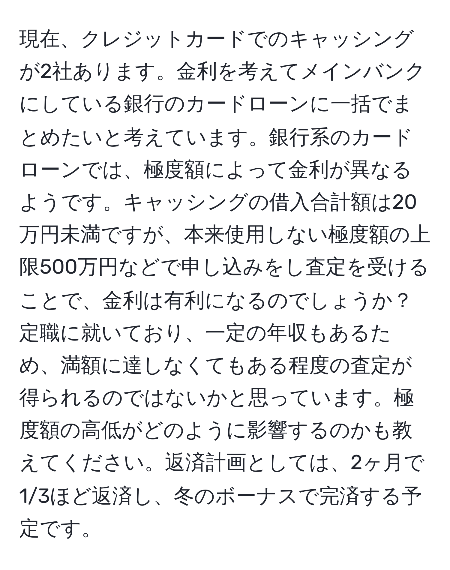 現在、クレジットカードでのキャッシングが2社あります。金利を考えてメインバンクにしている銀行のカードローンに一括でまとめたいと考えています。銀行系のカードローンでは、極度額によって金利が異なるようです。キャッシングの借入合計額は20万円未満ですが、本来使用しない極度額の上限500万円などで申し込みをし査定を受けることで、金利は有利になるのでしょうか？定職に就いており、一定の年収もあるため、満額に達しなくてもある程度の査定が得られるのではないかと思っています。極度額の高低がどのように影響するのかも教えてください。返済計画としては、2ヶ月で1/3ほど返済し、冬のボーナスで完済する予定です。