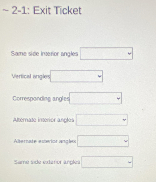 2-1: Exit Ticket 
Same side interior angles □
Vertical angles □
Corresponding angles □
Alternate interior angles □
Alternate exterior angles □
Same side exterior angles □