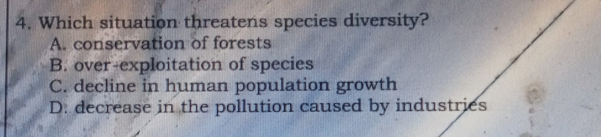 Which situation threatens species diversity?
A. conservation of forests
B. over-exploitation of species
C. decline in human population growth
D. decrease in the pollution caused by industries