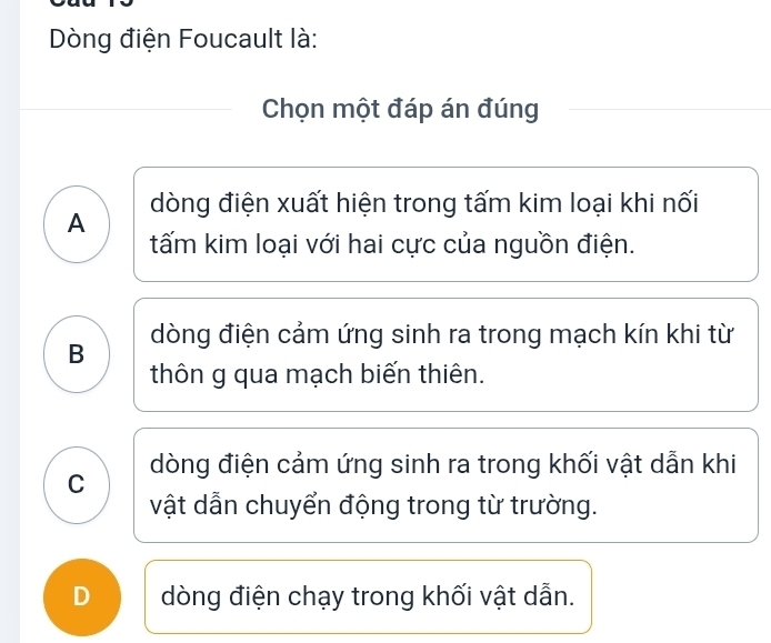 Dòng điện Foucault là:
Chọn một đáp án đúng
A dòng điện xuất hiện trong tấm kim loại khi nối
tấm kim loại với hai cực của nguồn điện.
B dòng điện cảm ứng sinh ra trong mạch kín khi từ
thôn g qua mạch biến thiên.
C dòng điện cảm ứng sinh ra trong khối vật dẫn khi
vật dẫn chuyển động trong từ trường.
D dòng điện chạy trong khối vật dẫn.