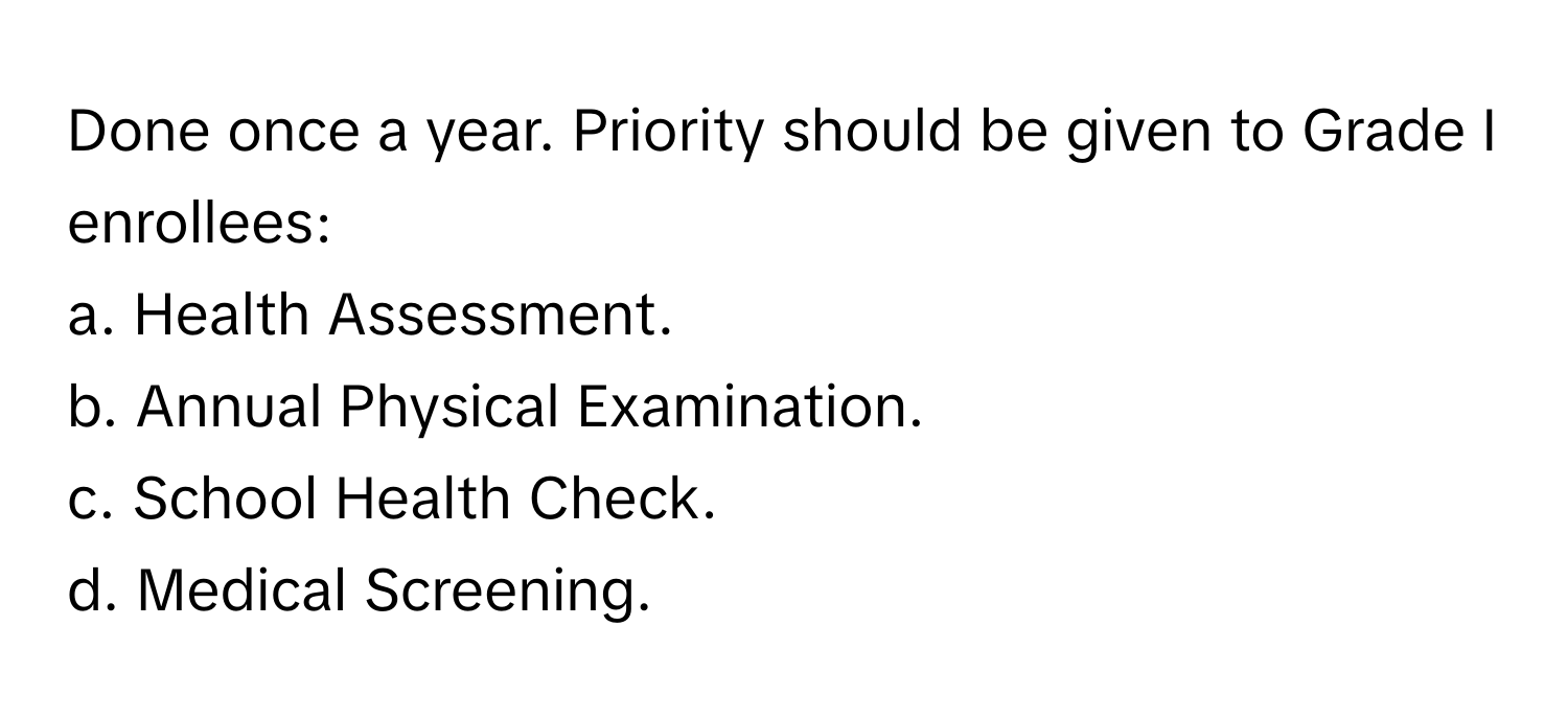 Done once a year. Priority should be given to Grade I enrollees:

a. Health Assessment. 
b. Annual Physical Examination. 
c. School Health Check. 
d. Medical Screening.