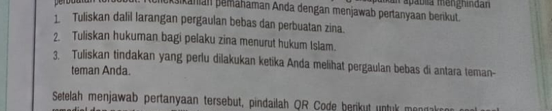 uikan ápáblia mengnindan 
pkšikaman pemähaman Anda dengan menjawab pertanyaan berikut. 
1 Tuliskan dalil larangan pergaulan bebas dan perbuatan zina. 
2. Tuliskan hukuman bagi pelaku zina menurut hukum Islam. 
3. Tuliskan tindakan yang perlu dilakukan ketika Anda melihat pergaulan bebas di antara teman- 
teman Anda. 
Setelah menjawab pertanyaan tersebut, pindailah QR Code berikut untuk mendak