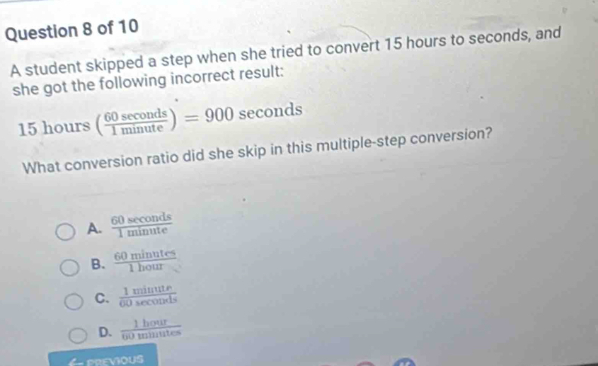 A student skipped a step when she tried to convert 15 hours to seconds, and
she got the following incorrect result:
15hours( 60sec onds/1minute )=900sec onds
What conversion ratio did she skip in this multiple-step conversion?
A.  60sec onds/1minute 
B.  60minutes/1hour 
C.  1minute/00sec onds 
D.  1hour/60minutes 
6 previous