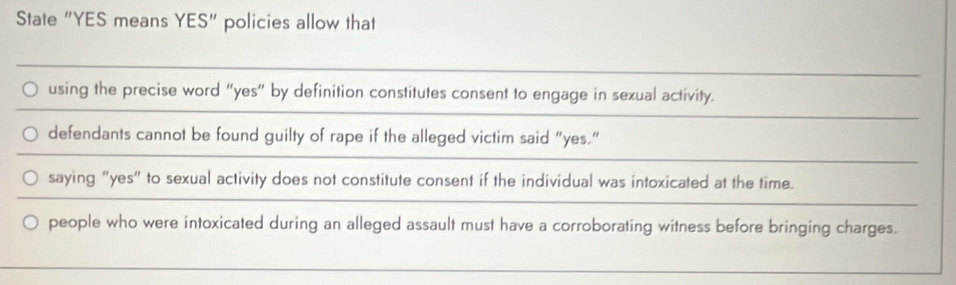 State "YES means YES" policies allow that
using the precise word "yes" by definition constitutes consent to engage in sexual activity.
defendants cannot be found guilty of rape if the alleged victim said “yes.”
saying "yes" to sexual activity does not constitute consent if the individual was intoxicated at the time.
people who were intoxicated during an alleged assault must have a corroborating witness before bringing charges.