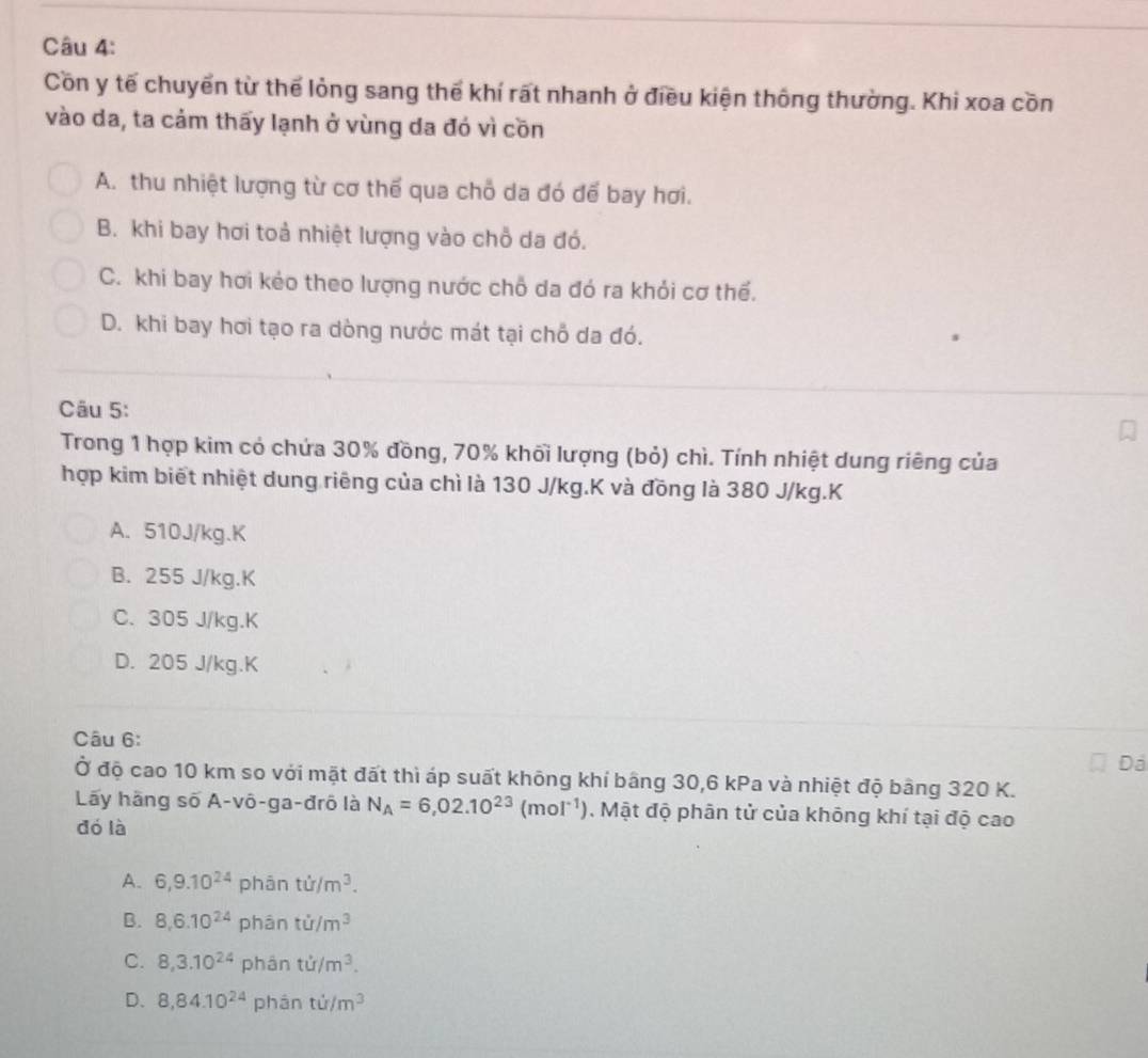 Cồn y tế chuyển từ thể lỏng sang thế khí rất nhanh ở điều kiện thông thường. Khi xoa cồn
vào da, ta cảm thấy lạnh ở vùng da đó vì cồn
A. thu nhiệt lượng từ cơ thế qua chỗ da đó để bay hơi.
B. khi bay hơi toả nhiệt lượng vào chỗ da đó.
C. khi bay hơi kẻo theo lượng nước chỗ da đó ra khỏi cơ thể.
D. khi bay hơi tạo ra dòng nước mát tại chỗ da đó.
Câu 5:
Trong 1 hợp kim có chứa 30% đồng, 70% khối lượng (bỏ) chì. Tính nhiệt dung riêng của
hợp kim biết nhiệt dung riêng của chì là 130 J/kg.K và đồng là 380 J/kg.K
A. 510J/kg. K
B. 255 J/kg. K
C. 305 J/kg. K
D. 205 J/kg. K
Câu 6:
Dá
Ở độ cao 10 km so với mặt đất thì áp suất không khí bằng 30, 6 kPa và nhiệt độ bảng 320 K.
Lãy hãng số A-vô-ga-đrô là N_A=6,02.10^(23)(mol^(-1)). Mật độ phân tử của không khí tại độ cao
dó là
A. 6, 9.10^(24) phân ti/m^3. 
B. 8, 6.10^(24) phân ti/m^3
C. 8, 3.10^(24) phân ti/m^3.
D. 8, 84.10^(24) phán ti/m^3