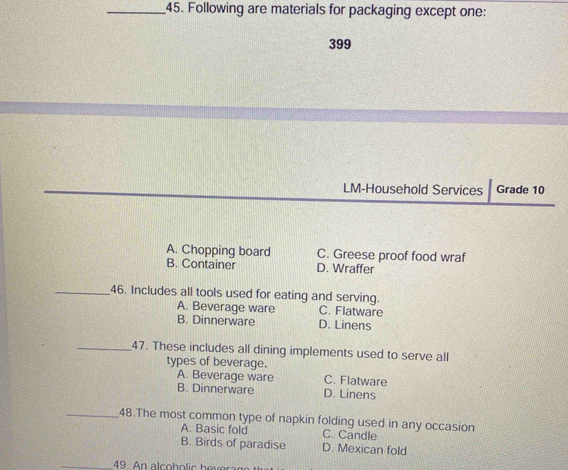 Following are materials for packaging except one:
399
LM-Household Services Grade 10
A. Chopping board C. Greese proof food wraf
B. Container D. Wraffer
_46. Includes all tools used for eating and serving.
A. Beverage ware C. Flatware
B. Dinnerware D. Linens
_47. These includes all dining implements used to serve all
types of beverage.
A. Beverage ware C. Flatware
B. Dinnerware D. Linens
_48.The most common type of napkin folding used in any occasion
A. Basic fold C. Candle
B. Birds of paradise D. Mexican fold
49. n al h o h o