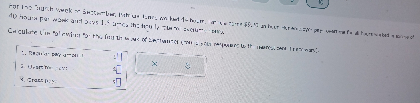 For the fourth week of September, Patricia Jones worked 44 hours. Patricia earns $9.20 an hour. Her employer pays overtime for all hours worked in excess of
40 hours per week and pays 1.5 times the hourly rate for overtime hours. 
Calculate the following for the fourth week of September (round your responses to the nearest cent if necessary): 
1. Regular pay amount: 
× 
2. Overtime pay: 
3. Gross pay: