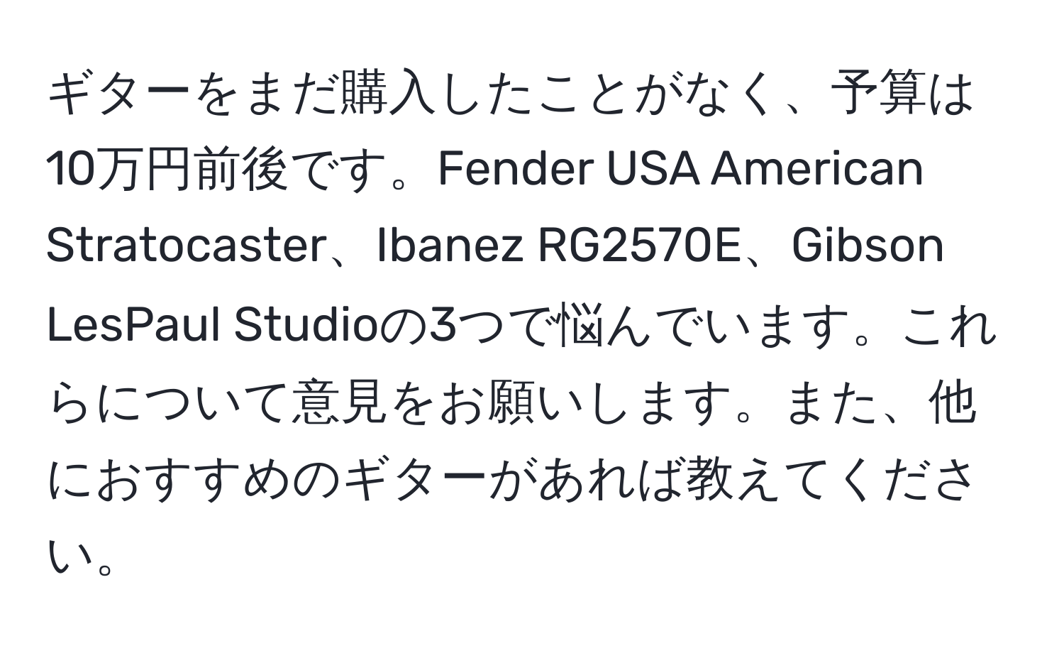 ギターをまだ購入したことがなく、予算は10万円前後です。Fender USA American Stratocaster、Ibanez RG2570E、Gibson LesPaul Studioの3つで悩んでいます。これらについて意見をお願いします。また、他におすすめのギターがあれば教えてください。