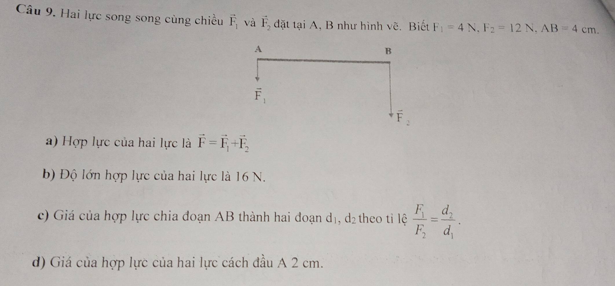 Hai lực song song cùng chiều vector F_1 và vector F_2 đặt tại A, B như hình vẽ. Biết F_1=4N,F_2=12N,AB=4cm.
a) Hợp lực của hai lực là vector F=vector F_1+vector F_2
b) Độ lớn hợp lực của hai lực là 16 N.
c) Giá của hợp lực chia đoạn AB thành hai đoạn d_1,d_2 theo tỉ lệ frac F_1F_2=frac d_2d_1·
d) Giá của hợp lực của hai lực cách đầu A 2 cm.