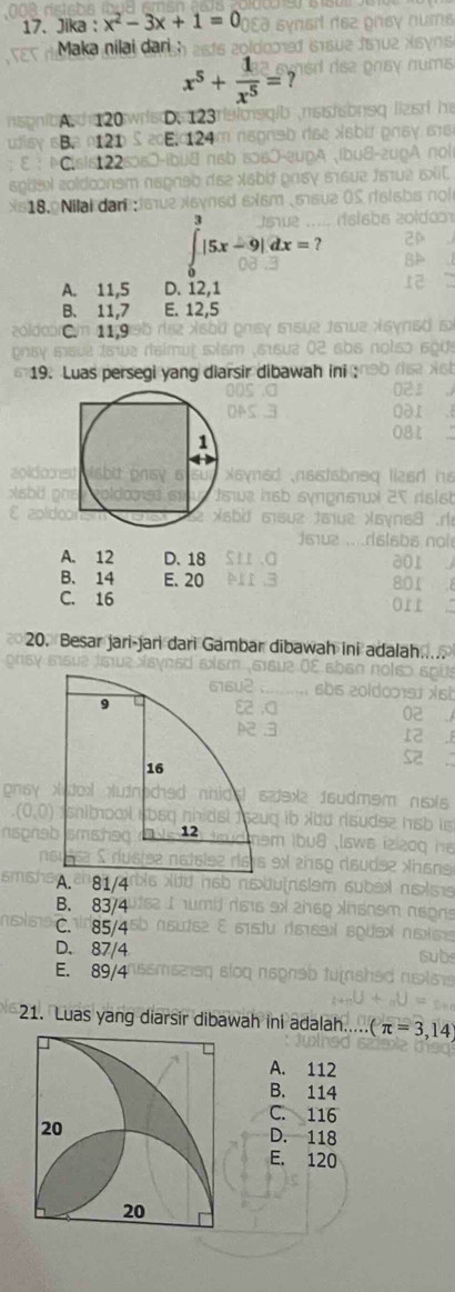 Jika : x^2-3x+1=0
Maka nilai dari
x^5+ 1/x^5 =?
A. 120 D. 123
Ba 121 E. 124
C. sis122
18. Nilai dari :
∈tlimits _0^3|5x-9|dx=?
A. 11, 5 D. 12, 1
B. 11, 7 E. 12,5
C. 11, 9
19. Luas persegi yang di
A. 12 D. 18
B. 14 E. 20
C. 16
20. Besar jari-jari dari Gambar dibawah ini a
A. 81/4
B. 83/4
C. 85/4
D. 87/4
E. 89/4
21. Luas yang diarsir dibawah ini adalah... (π =3,1
A. 112
B. 114
C. 116
D. 118
E. 120