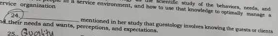 ervice organization 
the scientific study of the behaviors, needs, and 
a pcople in a service environment, and how to use that knowledge to optimally manage a 
24. mentioned in her study that guestology involves knowing the guests or clients 
nd their needs and wants, perceptions, and expectations. 
25.