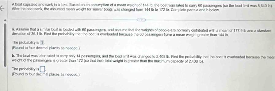 A boat capsized and sank in a lake. Based on an assumption of a mean weight of 144 Ib, the boat was rated to carry 60 passengers (so the load limit was 8,640 lb). 
After the boat sank, the assumed mean weight for similar boats was changed from 144 lb to 172 lb. Complete parts a and b below. 
^ 
a. Assume that a similar boat is loaded with 60 passengers, and assume that the weights of people are normally distributed with a mean of 177.9 lb and a standard 
deviation of 36.1 lb. Find the probability that the boat is overloaded because the 60 passengers have a mean weight greater than 144 lb. 
The probability is 1
(Round to four decimal places as needed.) 
b. The boat was later rated to carry only 14 passengers, and the load limit was changed to 2,408 lb. Find the probability that the boat is overloaded because the mear 
weight of the passengers is greater than 172 (so that their total weight is greater than the maximum capacity of 2,408 lb). 
The probability is □ 
(Round to four decimal places as needed.)